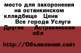 место для захоронения на останкинском клладбище › Цена ­ 1 000 000 - Все города Услуги » Другие   . Астраханская обл.